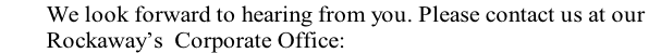         We look forward to hearing from you. Please contact us at our 
        Rockaway’s  Corporate Office:
